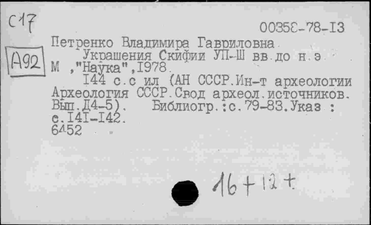 ﻿00358-78-13
Петренко Владимира Гавриловна
Укшшения Скифии УП--Ш вв. до н э
М "Натлся" T97R
144 с.с ил (АН СССР,Ин-т археологии Археология СССР.Свод археол.источников, Вып.Д4-5). Библиогр,: с.79-83.Указ : е.141-142.
6Л52